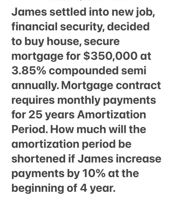 James settled into new job,
financial security, decided
to buy house, secure
mortgage for $350,000 at
3.85% compounded semi
annually. Mortgage contract
requires monthly payments
for 25 years Amortization
Period. How much will the
amortization period be
shortened if James increase
payments by 10% at the
beginning of 4 year.