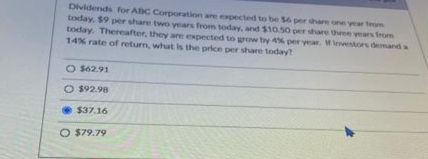 Dividends for ABC Corporation are expected to be $6 per share one year from
today, $9 per share two years from today, and $10.50 per share three years from
today. Thereafter, they are expected to grow by 4% per year. If investors demand a
14% rate of return, what is the price per share today?
O $62.91
O $92.98
$37.16
O $79.79