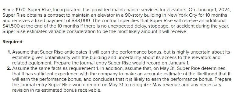 Since 1970, Super Rise, Incorporated, has provided maintenance services for elevators. On January 1, 2024,
Super Rise obtains a contract to maintain an elevator in a 90-story building in New York City for 10 months
and receives a fixed payment of $83,000. The contract specifies that Super Rise will receive an additional
$41,500 at the end of the 10 months if there is no unexpected delay, stoppage, or accident during the year.
Super Rise estimates variable consideration to be the most likely amount it will receive.
Required:
1. Assume that Super Rise anticipates it will earn the performance bonus, but is highly uncertain about its
estimate given unfamiliarity with the building and uncertainty about its access to the elevators and
related equipment. Prepare the journal entry Super Rise would record on January 1.
2. Assume the same facts as requirement 1. In addition, assume that, on May 31, Super Rise determines
that it has sufficient experience with the company to make an accurate estimate of the likelihood that it
will earn the performance bonus, and concludes that it is likely to earn the performance bonus. Prepare
the journal entry Super Rise would record on May 31 to recognize May revenue and any necessary
revision in its estimated bonus receivable.