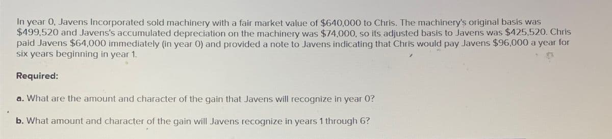 In year 0, Javens Incorporated sold machinery with a fair market value of $640,000 to Chris. The machinery's original basis was
$499,520 and Javens's accumulated depreciation on the machinery was $74,000, so its adjusted basis to Javens was $425,520. Chris
paid Javens $64,000 immediately (in year 0) and provided a note to Javens indicating that Chris would pay Javens $96,000 a year for
six years beginning in year 1.
Required:
a. What are the amount and character of the gain that Javens will recognize in year 0?
b. What amount and character of the gain will Javens recognize in years 1 through 6?