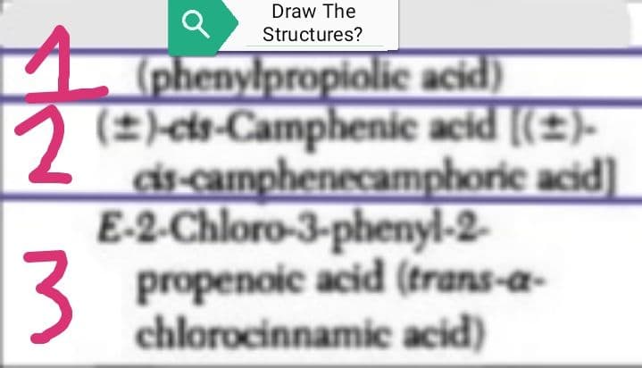 2
3
Draw The
Structures?
(phenylpropiolic acid)
(2)-cis-Camphenic acid [(±)-
cis-camphenecamphoric acid)]
E-2-Chloro-3-phenyl-2-
propenoic acid (trans-a-
chlorocinnamic acid)