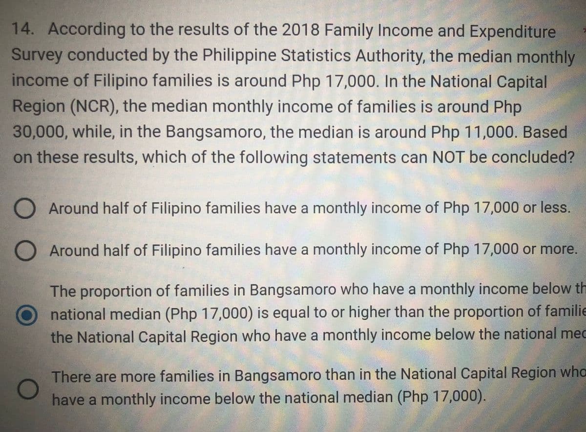 14. According to the results of the 2018 Family Income and Expenditure
Survey conducted by the Philippine Statistics Authority, the median monthly
income of Filipino families is around Php 17,000. In the National Capital
Region (NCR), the median monthly income of families is around Php
30,000, while, in the Bangsamoro, the median is around Php 11,000. Based
on these results, which of the following statements can NOT be concluded?
оо
Around half of Filipino families have a monthly income of Php 17,000 or less.
O Around half of Filipino families have a monthly income of Php 17,000 or more.
The proportion of families in Bangsamoro who have a monthly income below th
national median (Php 17,000) is equal to or higher than the proportion of familie
the National Capital Region who have a monthly income below the national med
O
There are more families in Bangsamoro than in the National Capital Region who
have a monthly income below the national median (Php 17,000).