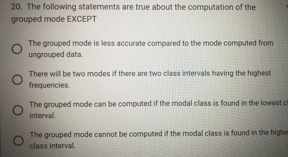 20. The following statements are true about the computation of the
grouped mode EXCEPT
O
O
The grouped mode is less accurate compared to the mode computed from
ungrouped data.
There will be two modes if there are two class intervals having the highest
frequencies.
The grouped mode can be computed if the modal class is found in the lowest c
interval.
The grouped mode cannot be computed if the modal class is found in the highe
class interval.