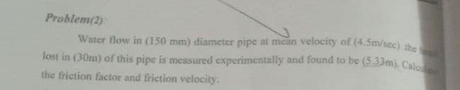 lost in (30m) of this pipe is measured experimentally and found to be (533m). Calce
Water flow in (150 mm) diameter pipe at mean velocity of (4.5m/sec) the d
Problem(2):
the friction factor and friction velocity.
