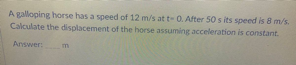 A galloping horse has a speed of 12 m/s at t- 0. After 50 s its speed i 8 m/s,
Lalculate the displacement of the horse assuming acceleration is constant.
Answer:
