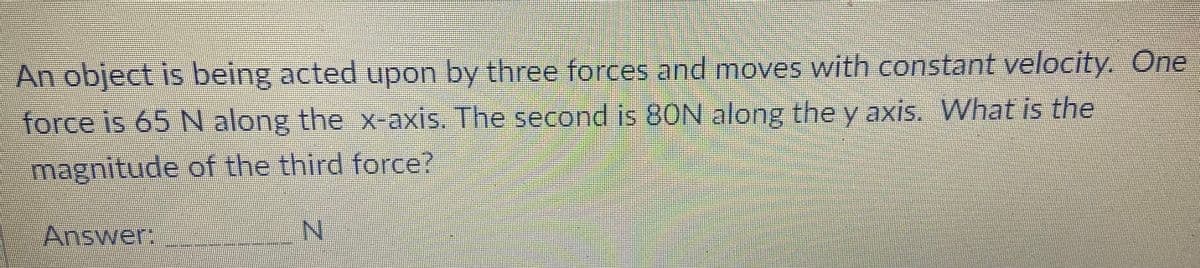 An object is being acted upon by three forces and moves with constant velocity. One
force is 65 N along the x-axis. The second is 80N along the y axis. What is the
magnitude of the third force?
Answer:
N.
