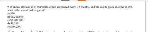9. If annual demand is 24,000 units, orders are placed every 0.5 months, and the cost to place an order is $50,
what is the annual ordering cost?
a) $50
b) $1,200,000.
c) $2,400,000
d) $1,200
e) $600,000
12 000
€3000.
