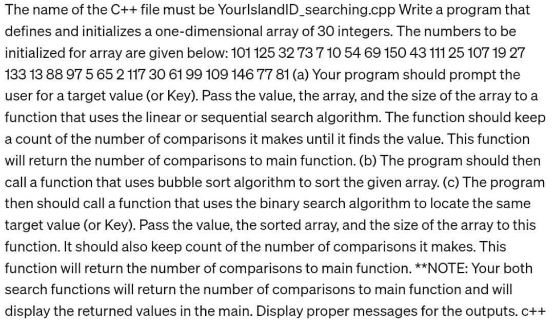 Write a program that
The name of the C++ file must be YourlslandID_searching.cpp
defines and initializes a one-dimensional array of 30 integers. The numbers to be
initialized for array are given below: 101 125 32 73 7 10 54 69 150 43 111 25 107 19 27
133 13 88 97 565 2 117 30 61 99 109 146 77 81 (a) Your program should prompt the
user for a target value (or Key). Pass the value, the array, and the size of the array to a
function that uses the linear or sequential search algorithm. The function should keep
a count of the number of comparisons it makes until it finds the value. This function
will return the number of comparisons to main function. (b) The program should then
call a function that uses bubble sort algorithm to sort the given array. (c) The program
then should call a function that uses the binary search algorithm to locate the same
target value (or Key). Pass the value, the sorted array, and the size of the array to this
function. It should also keep count of the number of comparisons it makes. This
function will return the number of comparisons to main function. **NOTE: Your both
search functions will return the number of comparisons to main function and will
display the returned values in the main. Display proper messages for the outputs. c++