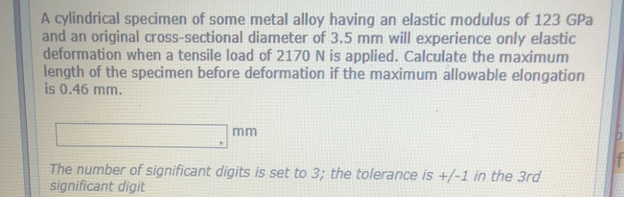 A cylindrical specimen of some metal alloy having an elastic modulus of 123 GPa
and an original cross-sectional diameter of 3.5 mm will experience only elastic
deformation when a tensile load of 2170 N is applied. Calculate the maximum
length of the specimen before deformation if the maximum allowable elongation
is 0.46 mm.
mm
The number of significant digits is set to 3; the tolerance is +/-1 in the 3rd
significant digit