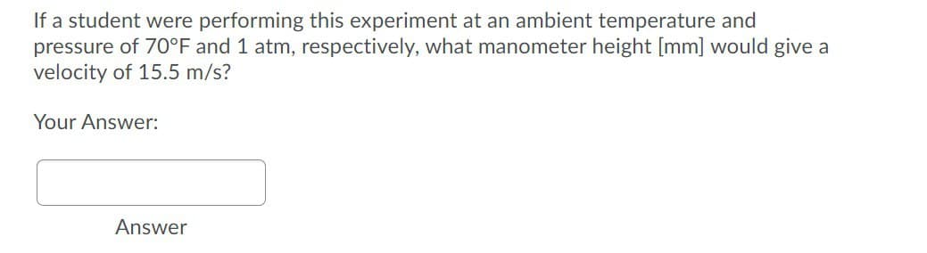 If a student were performing this experiment at an ambient temperature and
pressure of 70°F and 1 atm, respectively, what manometer height [mm] would give a
velocity of 15.5 m/s?
Your Answer:
Answer