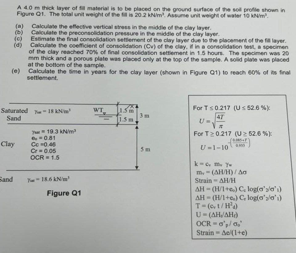 A 4.0 m thick layer of fill material is to be placed on the ground surface of the soil profile shown in
Figure Q1. The total unit weight of the fill is 20.2 kN/m³. Assume unit weight of water 10 kN/m³.
(a) Calculate the effective vertical stress in the middle of the clay layer.
(b) Calculate the preconsolidation pressure in the middle of the clay layer.
(c) Estimate the final consolidation settlement of the clay layer due to the placement of the fill layer.
(d) Calculate the coefficient of consolidation (Cv) of the clay, if in a consolidation test, a specimen
of the clay reached 70% of final consolidation settlement in 1.5 hours. The specimen was 20
mm thick and a porous plate was placed only at the top of the sample. A solid plate was placed
at the bottom of the sample.
(e)
Clay
Sand
Saturated Yar = 18 kN/m³
Sand
Calculate the time in years for the clay layer (shown in Figure Q1) to reach 60% of its final
settlement.
Ysat 19.3 kN/m³
eo = 0.81
Cc =0.46
Cr= 0.05
OCR = 1.5
Yat 18.6 kN/m³
Figure Q1
WT
1
1.5 m
1.5 m
3 m
5 m
For T ≤ 0.217 (U ≤ 52.6 %):
4T
U=
7
For T≥ 0.217 (U≥ 52.6 %):
0.085+T
0.933
U=1-10
k = Cv mv Yw
my (AH/H) / Ao
=
Strain = ΔΗ/Η
AH (H/1+eo) Ce log(o'2/01)
AH = (H/1+eo) Cr log('2/01)
T = (cv t/H²d)
U=(AH/AH)
OCR = o'p/oo'
Strain - Ae/(1+e)
=