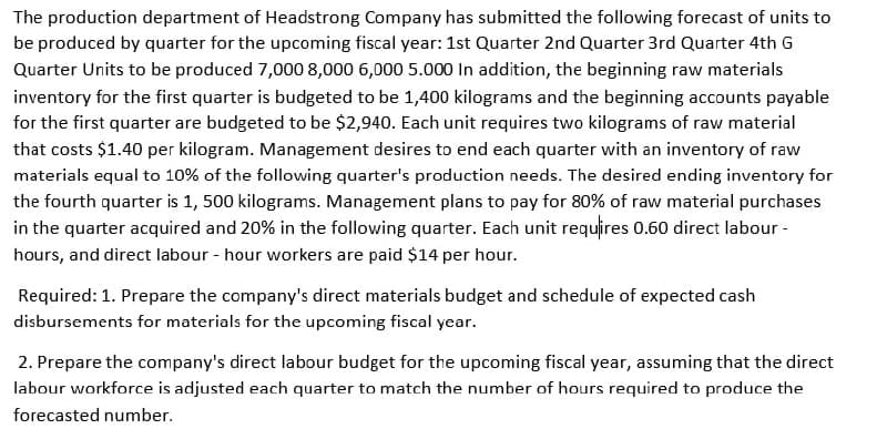 The production department of Headstrong Company has submitted the following forecast of units to
be produced by quarter for the upcoming fiscal year: 1st Quarter 2nd Quarter 3rd Quarter 4th G
Quarter Units to be produced 7,000 8,000 6,000 5.000 In addition, the beginning raw materials
inventory for the first quarter is budgeted to be 1,400 kilograms and the beginning accounts payable
for the first quarter are budgeted to be $2,940. Each unit requires two kilograms of raw material
that costs $1.40 per kilogram. Management desires to end each quarter with an inventory of raw
materials equal to 10% of the following quarter's production needs. The desired ending inventory for
the fourth quarter is 1, 500 kilograms. Management plans to pay for 80% of raw material purchases
in the quarter acquired and 20% in the following quarter. Each unit requires 0.60 direct labour -
hours, and direct labour - hour workers are paid $14 per hour.
Required: 1. Prepare the company's direct materials budget and schedule of expected cash
disbursements for materials for the upcoming fiscal year.
2. Prepare the company's direct labour budget for the upcoming fiscal year, assuming that the direct
labour workforce is adjusted each quarter to match the number of hours required to produce the
forecasted number.