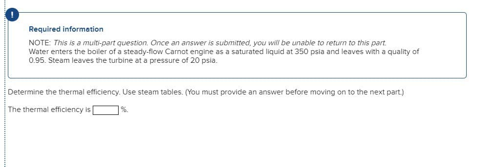 Required information
NOTE: This is a multi-part question. Once an answer is submitted, you will be unable to return to this part.
Water enters the boiler of a steady-flow Carnot engine as a saturated liquid at 350 psia and leaves with a quality of
0.95. Steam leaves the turbine at a pressure of 20 psia.
Determine the thermal efficiency. Use steam tables. (You must provide an answer before moving on to the next part.)
%.
The thermal efficiency is