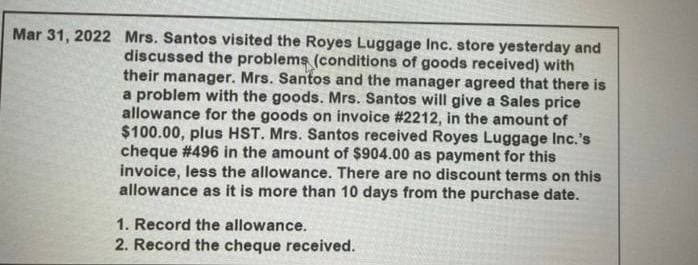 Mar 31, 2022 Mrs. Santos visited the Royes Luggage Inc. store yesterday and
discussed the problems (conditions of goods received) with
their manager. Mrs. Santos and the manager agreed that there is
a problem with the goods. Mrs. Santos will give a Sales price
allowance for the goods on invoice # 2212, in the amount of
$100.00, plus HST. Mrs. Santos received Royes Luggage Inc.'s
cheque # 496 in the amount of $904.00 as payment for this
invoice, less the allowance. There are no discount terms on this
allowance as it is more than 10 days from the purchase date.
1. Record the allowance.
2. Record the cheque received.
