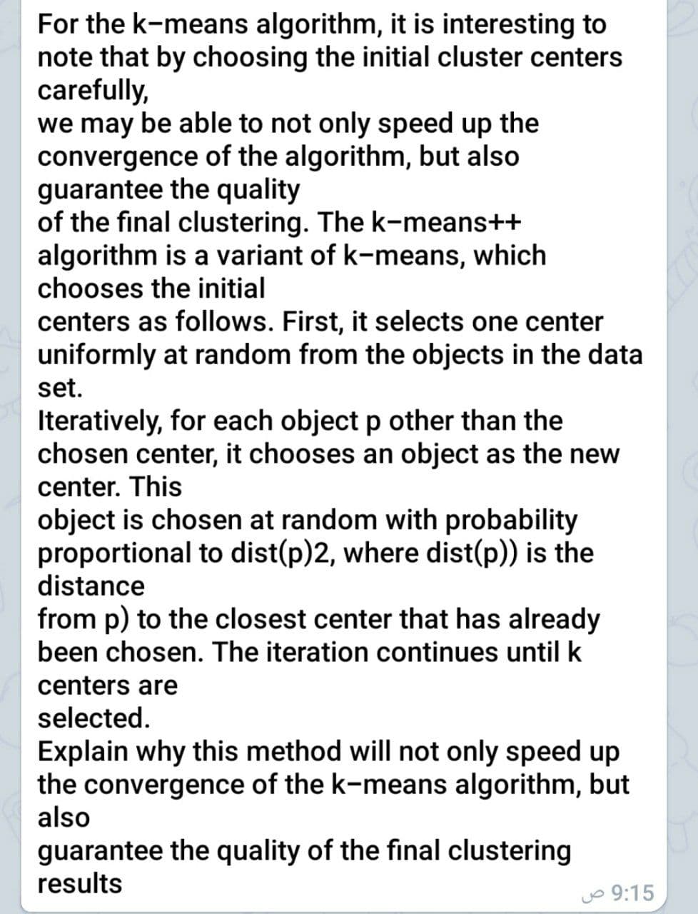 For the k-means algorithm, it is interesting to
note that by choosing the initial cluster centers
carefully,
we may be able to not only speed up the
convergence of the algorithm, but also
guarantee the quality
of the final clustering. The k-means++
algorithm is a variant of k-means, which
chooses the initial
centers as follows. First, it selects one center
uniformly at random from the objects in the data
set.
Iteratively, for each object p other than the
chosen center, it chooses an object as the new
center. This
object is chosen at random with probability
proportional to dist(p)2, where dist(p)) is the
distance
from p) to the closest center that has already
been chosen. The iteration continues until k
centers are
selected.
Explain why this method will not only speed up
the convergence of the k-means algorithm, but
also
guarantee the quality of the final clustering
results
jo 9:15
