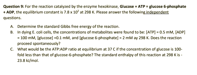 Question 9: For the reaction catalyzed by the enzyme hexokinase, Glucose + ATP = glucose 6-phosphate
+ ADP, the equilibrium constant is 7.8 x 10² at 298 K. Please answer the following independent
questions.
A. Determine the standard Gibbs free energy of the reaction.
B. In dying E. coli cells, the concentrations of metabolites were found to be: [ATP] = 0.5 mM, [ADP]
= 100 mM, [glucose] =0.1 mM, and [glucose 6-phosphate] = 2 mM ay 298 K. Does the reaction
proceed spontaneously?
C. What would be the ATP:ADP ratio at equilibrium at 37 C if the concentration of glucose is 100-
fold less than that of glucose-6-phosphate? The standard enthalpy of this reaction at 298 K is -
23.8 kJ/mol.
