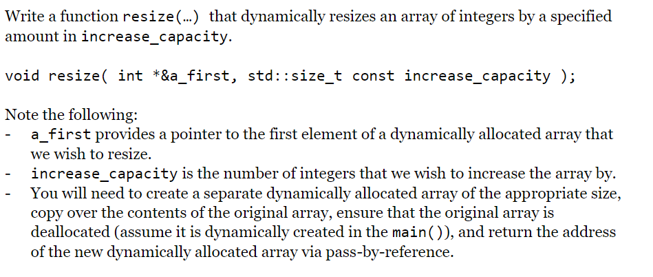 Write a function resize(.) that dynamically resizes an array of integers by a specified
amount in increase_capacity.
void resize( int *&a_first, std::size_t const increase_capacity );
Note the following:
a_first provides a pointer to the first element of a dynamically allocated array that
we wish to resize.
increase_capacity is the number of integers that we wish to increase the array by.
You will need to create a separate dynamically allocated array of the appropriate size,
copy over the contents of the original array, ensure that the original array is
deallocated (assume it is dynamically created in the main()), and return the address
of the new dynamically allocated array via pass-by-reference.
