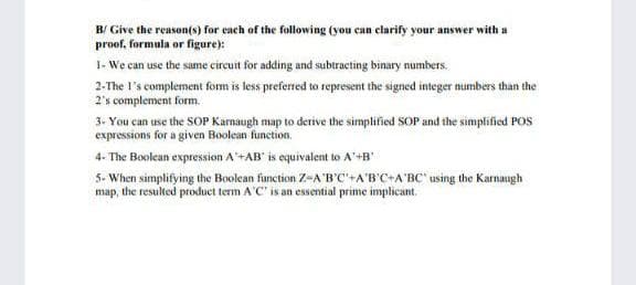 B/ Give the reason(s) for each of the following (you can clarify your answer with a
proof, formula or figure):
I- We can use the same circuit for adding and subtracting binary numbers.
2-The l's complement form is less preferred to represent the signed integer numbers than the
2's complement form.
3. You can use the SOP Karnaugh map to derive the simplified SOP and the simplified POS
expressions for a given Boolean function.
4- The Boolean expression A+AB" is equivalent to A'+B"
5- When simplifying the Boolean function Z-A'B'C'+A'B'C+A'BC' using the Karnaugh
map, the resulted produet term A'C' is an essential prime implicant.
