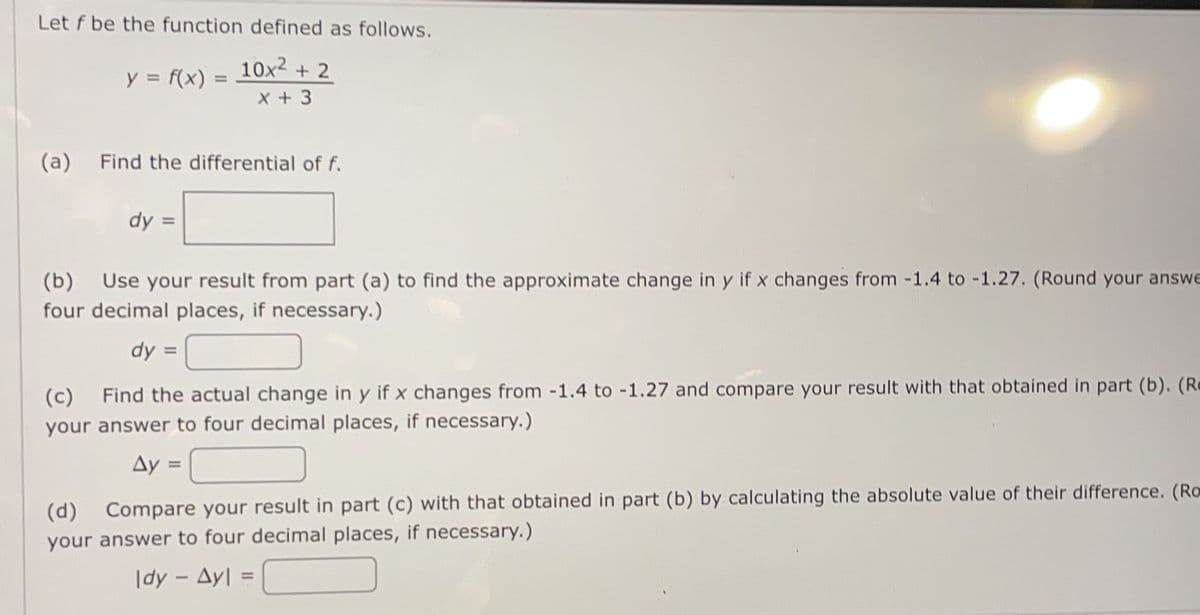 Let f be the function defined as follows.
10x2
X + 3
+ 2
y = f(x) =
(a)
Find the differential of f.
dy
(b)
Use your result from part (a) to find the approximate change in y if x changes from -1.4 to -1.27. (Round your answe
four decimal places, if necessary.)
dy =
Find the actual change in y if x changes from -1.4 to -1.27 and compare your result with that obtained in part (b). (Re
(c)
your answer to four decimal places, if necessary.)
Ay =
(d)
Compare your result in part (c) with that obtained in part (b) by calculating the absolute value of their difference. (Ro
your answer to four decimal places, if necessary.)
|dy - Ayl
%3D
