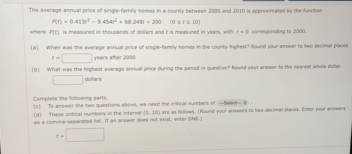 The average annual price of single-family homes in a county between 2000 and 2010 is approximated by the function
P(t) = 0.413t3 - 9.454t2 + 68.249t + 200
(0 sts 10)
where P(t) is measured in thousands of dollars and t is measured in years, with t = 0 corresponding to 2000.
(a)
When was the average annual price of single-family homes in the county highest? Round your answer to two decimal places.
t =
years after 2000
(b)
What was the highest average annual price during the period in question? Round your answer to the nearest whole dollar.
dollars
Complete the following parts.
(c) To answer the two questions above, we need the critical numbers of ---Select--- C
(d)
These critical numbers in the interval (0, 10) are as follows. (Round your answers to two decimal places. Enter your answers
as a comma-separated list. If an answer does not exist, enter DNE.)
t =
