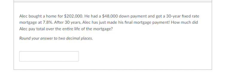 Alec bought a home for $202,000. He had a $48,000 down payment and got a 30-year fixed rate
mortgage at 7.8%. After 30 years, Alec has just made his final mortgage payment! How much did
Alec pay total over the entire life of the mortgage?
Round your answer to two decimal places.
