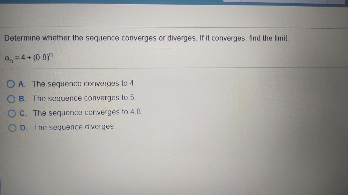 Determine whether the sequence converges or diverges. If it converges, find the limit.
an =4+ (0.8)"
O A. The sequence converges to 4
OB. The sequence converges to 5
O C. The sequence converges to 4.8
O D. The sequence diverges.
