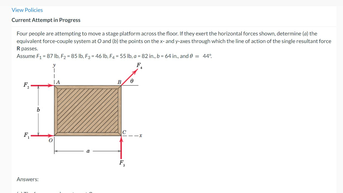 View Policies
Current Attempt in Progress
Four people are attempting to move a stage platform across the floor. If they exert the horizontal forces shown, determine (a) the
equivalent force-couple system at O and (b) the points on the x- and y-axes through which the line of action of the single resultant force
R passes.
Assume F₁ = 87 lb, F2 = 85 lb, F3 = 46 lb, F4 = 55 lb, a = 82 in., b = 64 in., and 0 = 44°.
FA
b
Answers:
|A
B
Ө