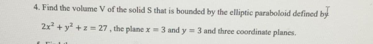 4. Find the volume V of the solid S that is bounded by the elliptic paraboloid defined by
2x2 + y2 +z = 27 , the plane x = 3 and y
= 3 and three coordinate planes.
