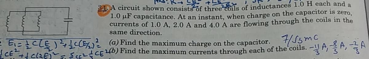 34. A circuit shown consists of three ls of inductances 1.0H each and a
1.0 pF capacitance. At an instant, when charge on the capacitor is
currents of 1.0 A, 2.0 A and 4.0 A are flowing through the coils in the
same direction.
zero,
E E CLE) C @) Find the maximum charge on the capacitor. /13mc
CE + clzE - Serzd CE46) Find the maximum currents through each of the'coils.
