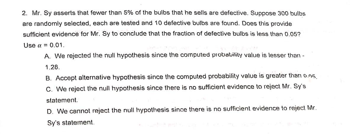 2. Mr. Sy asserts that fewer than 5% of the bulbs that he sells are defective. Suppose 300 bulbs
are randomly selected, each are tested and 10 defective bulbs are found. Does this provide
sufficient evidence for Mr. Sy to conclude that the fraction of defective bulbs is less than 0.05?
Use α = 0.01.
A. We rejected the null hypothesis since the computed probability value is lesser than
1.28.
B. Accept alternative hypothesis since the computed probability value is greater than 0.05.
C. We reject the null hypothesis since there is no sufficient evidence to reject Mr. Sy's
statement.
D. We cannot reject the null hypothesis since there is no sufficient evidence to reject Mr.
Sy's statement.
