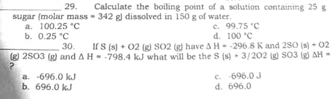 Calculate the boiling point of a solution containing 25 g
= 342 g) dissolved in 150 g of water.
29.
sugar (molar mass
a. 100.25 °C
b. 0.25 °C
c. 99.75 °C
d. 100 °C
30.
If S (s) + 02 (g) SO2 (g) have A H = -296.8 K and 280 (s) + 02
(g) 2S03 (g) and A H-798.4 kJ what will be the S (s) + 3/202 (g) SO3 (g) AH
a. -696.0 kJ
b. 696.0 kJ
c. -696.0 J
d. 696.0