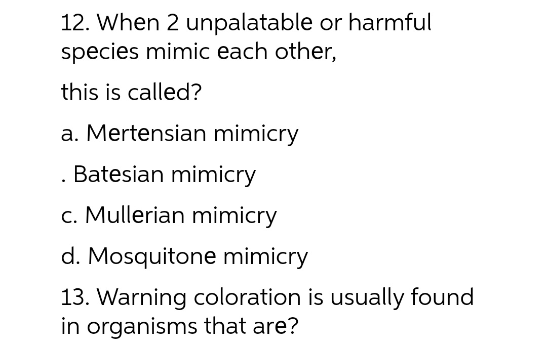 12. When 2 unpalatable or harmful
species mimic each other,
this is called?
a. Mertensian mimicry
. Batesian mimicry
c. Mullerian mimicry
d. Mosquitone mimicry
13. Warning coloration is usually found
in organisms that are?
