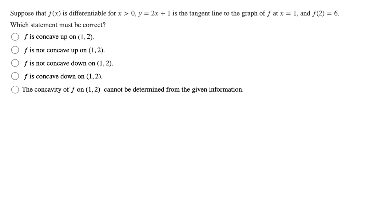 Suppose that f(x) is differentiable for x > 0, y = 2x + 1 is the tangent line to the graph of f at x = 1, and f(2) = 6.
Which statement must be correct?
f is concave up on (1,2).
f is not concave up on (1, 2).
f is not concave down on (1,2).
f is concave down on (1, 2).
The concavity of f on (1,2) cannot be determined from the given information.
