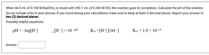 When 46.5 ml of 0.100 M Ba(OH)2 is mixed with 290.7 ml of 0.200 M HCI, the reaction goes to completion. Calculate the pH of the solution.
Do not include units in your answer, If you round during your calculations make sure to keep at least 3 decimal places. Report your answer to
two (2) decimal places.
Possibly helpful equations:
pH = -log(H']
[H*]= 10- pH
Kw =[H*] [OH ]
Kw = 1.0 x 10-14
Answer:
