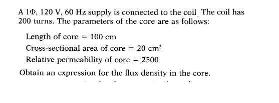 A 10, 120 V, 60 Hz supply is connected to the coil The coil has
200 turns. The parameters of the core are as follows:
Length of core = 100 cm
Cross-sectional area of core = 20 cm?
Relative permeability of core = 2500
Obtain an expression for the flux density in the core.
