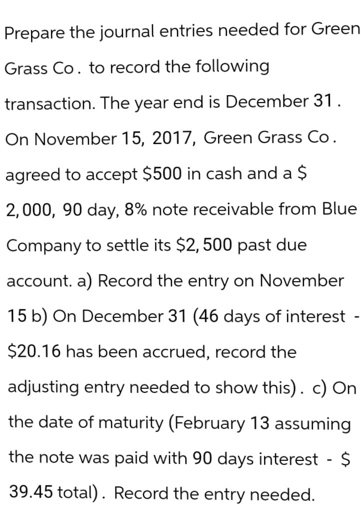 Prepare the journal entries needed for Green
Grass Co. to record the following
transaction. The year end is December 31.
On November 15, 2017, Green Grass Co.
agreed to accept $500 in cash and a $
2,000, 90 day, 8% note receivable from Blue
Company to settle its $2,500 past due
account. a) Record the entry on November
15 b) On December 31 (46 days of interest
$20.16 has been accrued, record the
adjusting entry needed to show this). c) On
the date of maturity (February 13 assuming
the note was paid with 90 days interest - $
39.45 total). Record the entry needed.
-