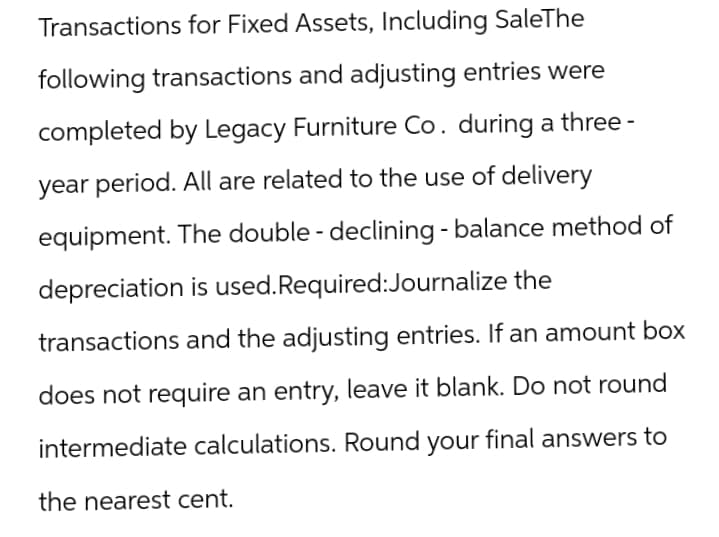 Transactions for Fixed Assets, Including SaleThe
following transactions and adjusting entries were
completed by Legacy Furniture Co. during a three-
year period. All are related to the use of delivery
equipment. The double - declining - balance method of
depreciation is used. Required:Journalize the
transactions and the adjusting entries. If an amount box
does not require an entry, leave it blank. Do not round
intermediate calculations. Round your final answers to
the nearest cent.