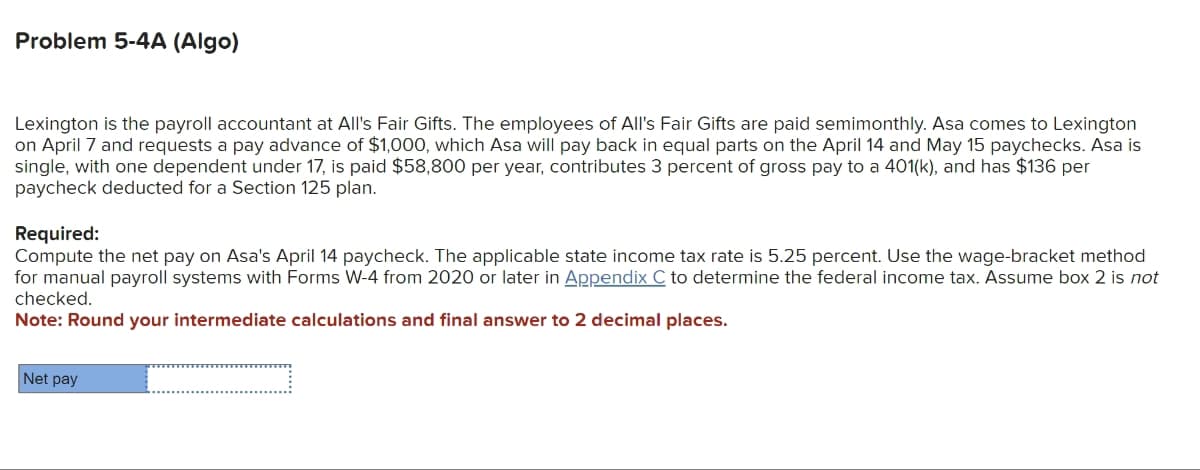 Problem 5-4A (Algo)
Lexington is the payroll accountant at All's Fair Gifts. The employees of All's Fair Gifts are paid semimonthly. Asa comes to Lexington
on April 7 and requests a pay advance of $1,000, which Asa will pay back in equal parts on the April 14 and May 15 paychecks. Asa is
single, with one dependent under 17, is paid $58,800 per year, contributes 3 percent of gross pay to a 401(k), and has $136 per
paycheck deducted for a Section 125 plan.
Required:
Compute the net pay on Asa's April 14 paycheck. The applicable state income tax rate is 5.25 percent. Use the wage-bracket method
for manual payroll systems with Forms W-4 from 2020 or later in Appendix C to determine the federal income tax. Assume box 2 is not
checked.
Note: Round your intermediate calculations and final answer to 2 decimal places.
Net pay