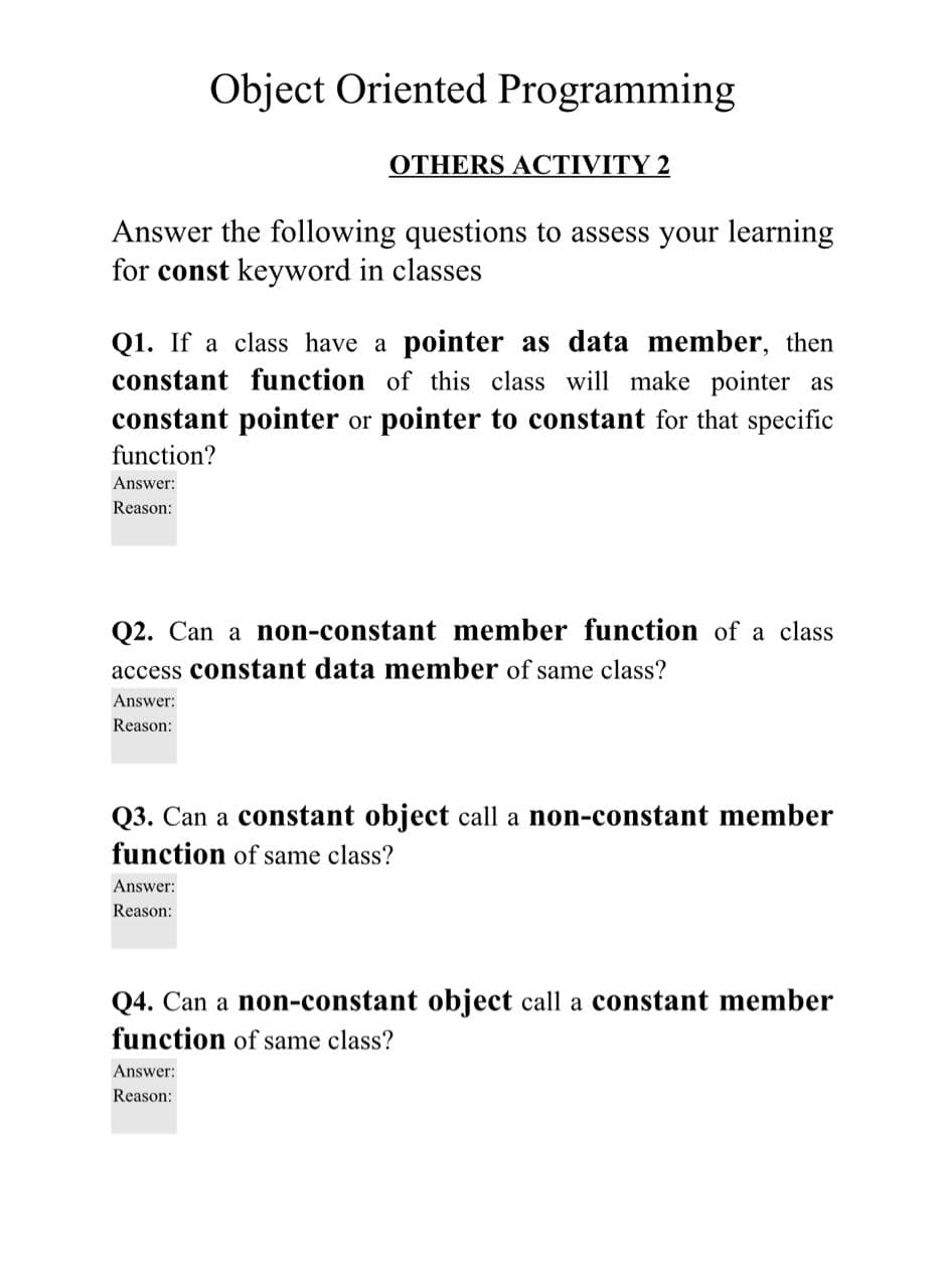 Object Oriented Programming
OTHERS ACTIVITY 2
Answer the following questions to assess your learning
for const keyword in classes
Q1. If a class have a pointer as data member, then
constant function of this class will make pointer as
constant pointer or pointer to constant for that specific
function?
Answer:
Reason:
Q2. Can a non-constant member function of a class
access constant data member of same class?
Answer:
Reason:
Q3. Can a constant object call a non-constant member
function of same class?
Answer:
Reason:
Q4. Can a non-constant object call a constant member
function of same class?
Answer:
Reason:
