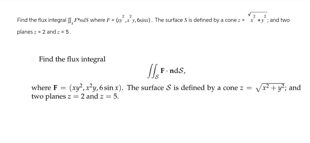 2 2
Find the flux integral ff F*nds where F = (xy,x_y, 6sinx). The surface S is defined by a cone z =
planes z 2 and z = 5.
2
2
x+y; and two
Find the flux integral
JJ's
F
F. ndS,
where F =
(xy2, x²y, 6 sin x). The surface S is defined by a cone z = √√x² + y²; and
two planes z = 2 and z = 5.