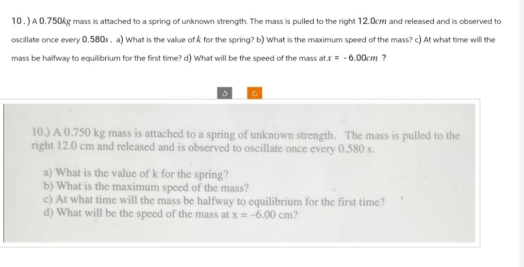 10.) A 0.750kg mass is attached to a spring of unknown strength. The mass is pulled to the right 12.0cm and released and is observed to
oscillate once every 0.580s. a) What is the value of k for the spring? b) What is the maximum speed of the mass? c) At what time will the
mass be halfway to equilibrium for the first time? d) What will be the speed of the mass at x = 6.00cm ?
?
с
10.) A 0.750 kg mass is attached to a spring of unknown strength. The mass is pulled to the
right 12.0 cm and released and is observed to oscillate once every 0.580 s.
a) What is the value of k for the spring?
b) What is the maximum speed of the mass?
c) At what time will the mass be halfway to equilibrium for the first time?
d) What will be the speed of the mass at x = -6.00 cm?