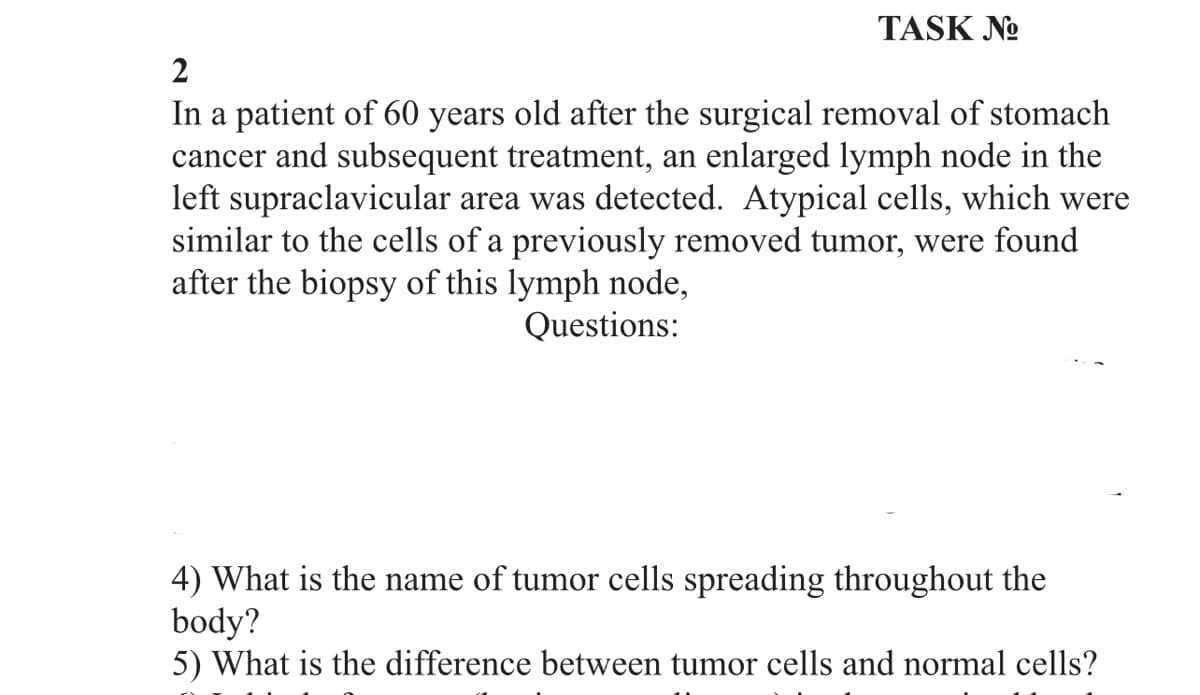 TASK No
2
In a patient of 60 years old after the surgical removal of stomach
cancer and subsequent treatment, an enlarged lymph node in the
left supraclavicular area was detected. Atypical cells, which were
similar to the cells of a previously removed tumor, were found
after the biopsy of this lymph node,
Questions:
4) What is the name of tumor cells spreading throughout the
body?
5) What is the difference between tumor cells and normal cells?