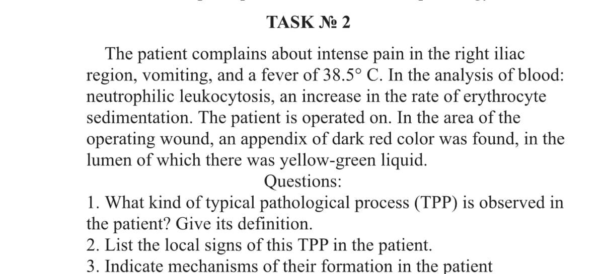TASK No 2
The patient complains about intense pain in the right iliac
region, vomiting, and a fever of 38.5° C. In the analysis of blood:
neutrophilic leukocytosis, an increase in the rate of erythrocyte
sedimentation. The patient is operated on. In the area of the
operating wound, an appendix of dark red color was found, in the
lumen of which there was yellow-green liquid.
Questions:
1. What kind of typical pathological process (TPP) is observed in
the patient? Give its definition.
2. List the local signs of this TPP in the patient.
3. Indicate mechanisms of their formation in the patient