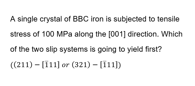 A single crystal of BBC iron is subjected to tensile
stress of 100 MPa along the [001] direction. Which
of the two slip systems is going to yield first?
((211) – [11] or (321) – [11])
