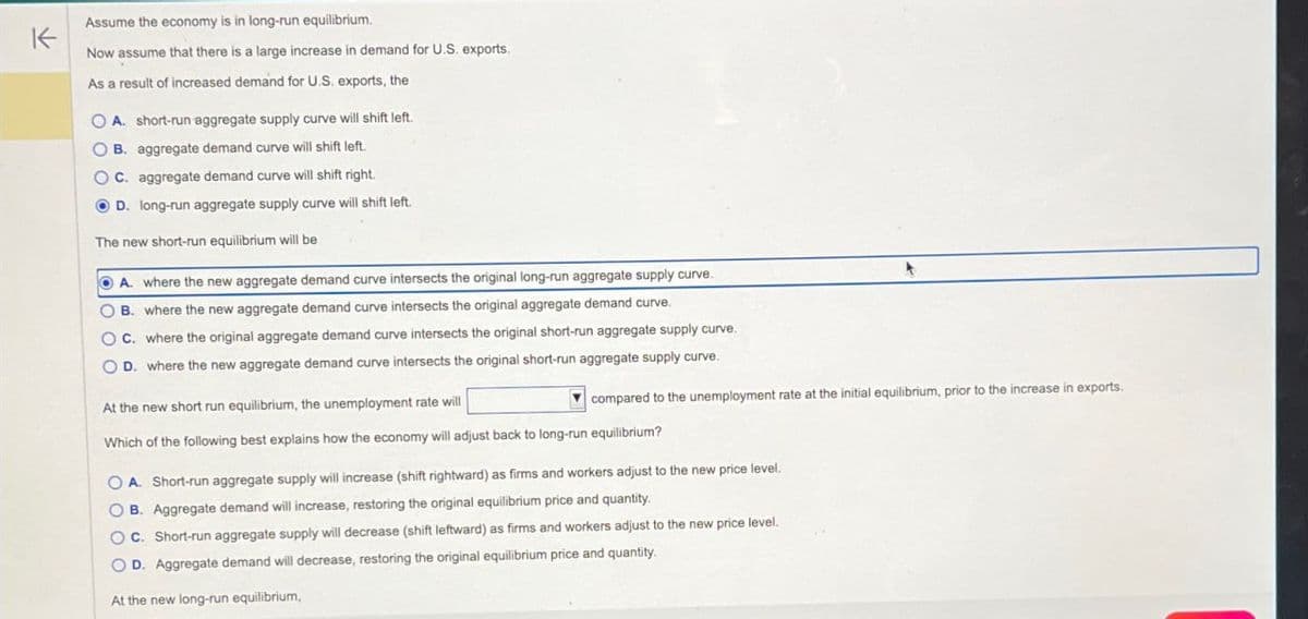 K
Assume the economy is in long-run equilibrium.
Now assume that there is a large increase in demand for U.S. exports.
As a result of increased demand for U.S. exports, the
OA. short-run aggregate supply curve will shift left.
OB. aggregate demand curve will shift left.
OC. aggregate demand curve will shift right.
D. long-run aggregate supply curve will shift left.
The new short-run equilibrium will be
A. where the new aggregate demand curve intersects the original long-run aggregate supply curve.
B. where the new aggregate demand curve intersects the original aggregate demand curve.
OC. where the original aggregate demand curve intersects the original short-run aggregate supply curve.
OD. where the new aggregate demand curve intersects the original short-run aggregate supply curve.
At the new short run equilibrium, the unemployment rate will
compared to the unemployment rate at the initial equilibrium, prior to the increase in exports.
Which of the following best explains how the economy will adjust back to long-run equilibrium?
OOOO
A. Short-run aggregate supply will increase (shift rightward) as firms and workers adjust to the new price level.
B. Aggregate demand will increase, restoring the original equilibrium price and quantity.
OC. Short-run aggregate supply will decrease (shift leftward) as firms and workers adjust to the new price level.
D. Aggregate demand will decrease, restoring the original equilibrium price and quantity.
At the new long-run equilibrium,