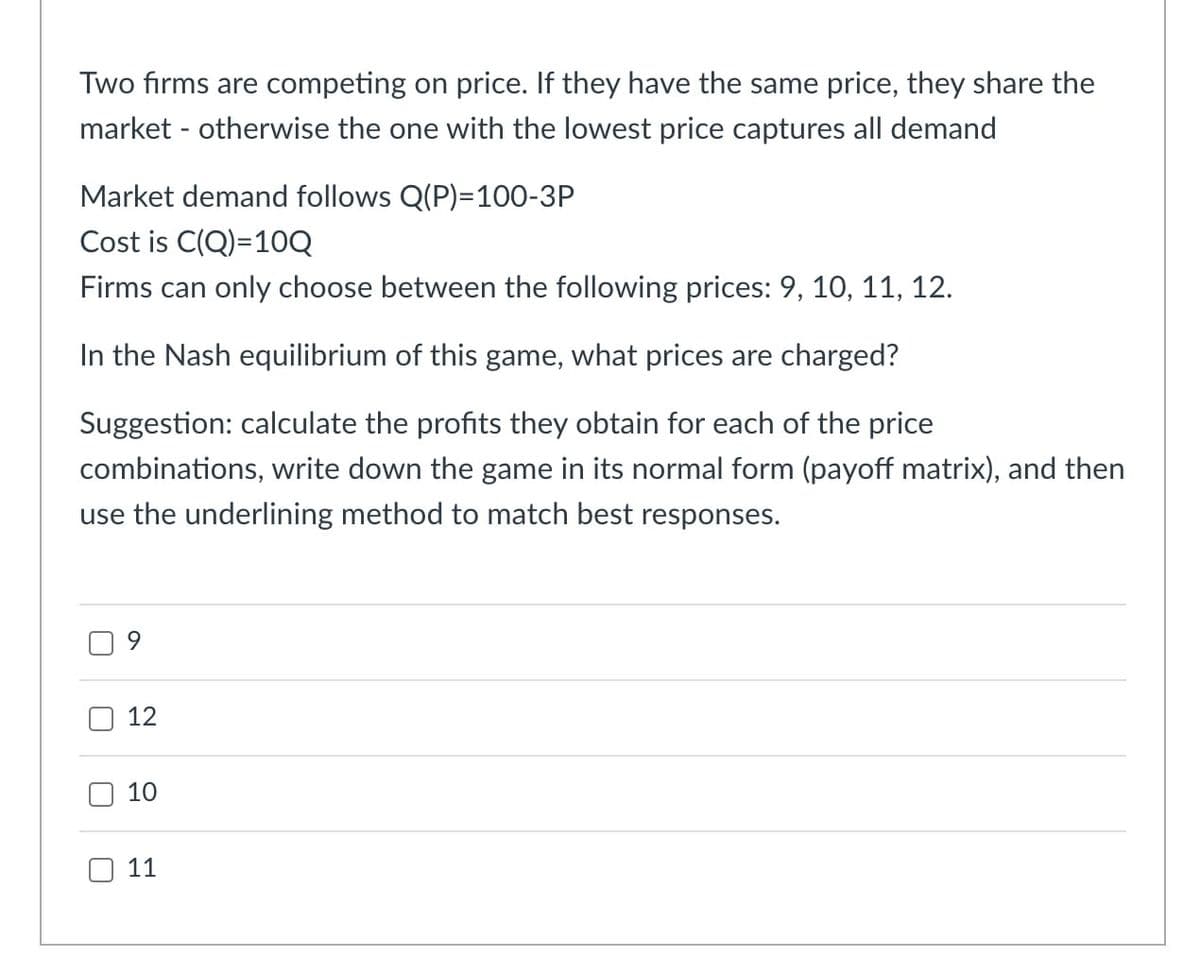 Two firms are competing on price. If they have the same price, they share the
market otherwise the one with the lowest price captures all demand
Market demand follows Q(P)=100-3P
Cost is C(Q)=10Q
Firms can only choose between the following prices: 9, 10, 11, 12.
In the Nash equilibrium of this game, what prices are charged?
Suggestion: calculate the profits they obtain for each of the price
combinations, write down the game in its normal form (payoff matrix), and then
use the underlining method to match best responses.
U
ப
U
9
12
10
110
11
