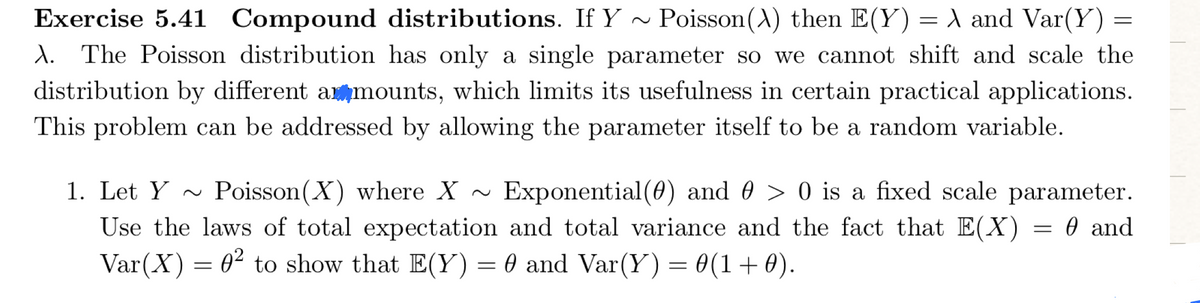 Exercise 5.41 Compound distributions. If Y ~ Poisson(A) then E(Y)= \ and Var(Y)
d. The Poisson distribution has only a single parameter so we cannot shift and scale the
=
distribution by different amounts, which limits its usefulness in certain practical applications.
This problem can be addressed by allowing the parameter itself to be a random variable.
1. Let Y ~ Poisson(X) where X ~ Exponential (0) and 0 > 0 is a fixed scale parameter.
Use the laws of total expectation and total variance and the fact that E(X) = 0 and
Var(X) = 0² to show that E(Y) = 0 and Var(Y) = 0(1+0).
