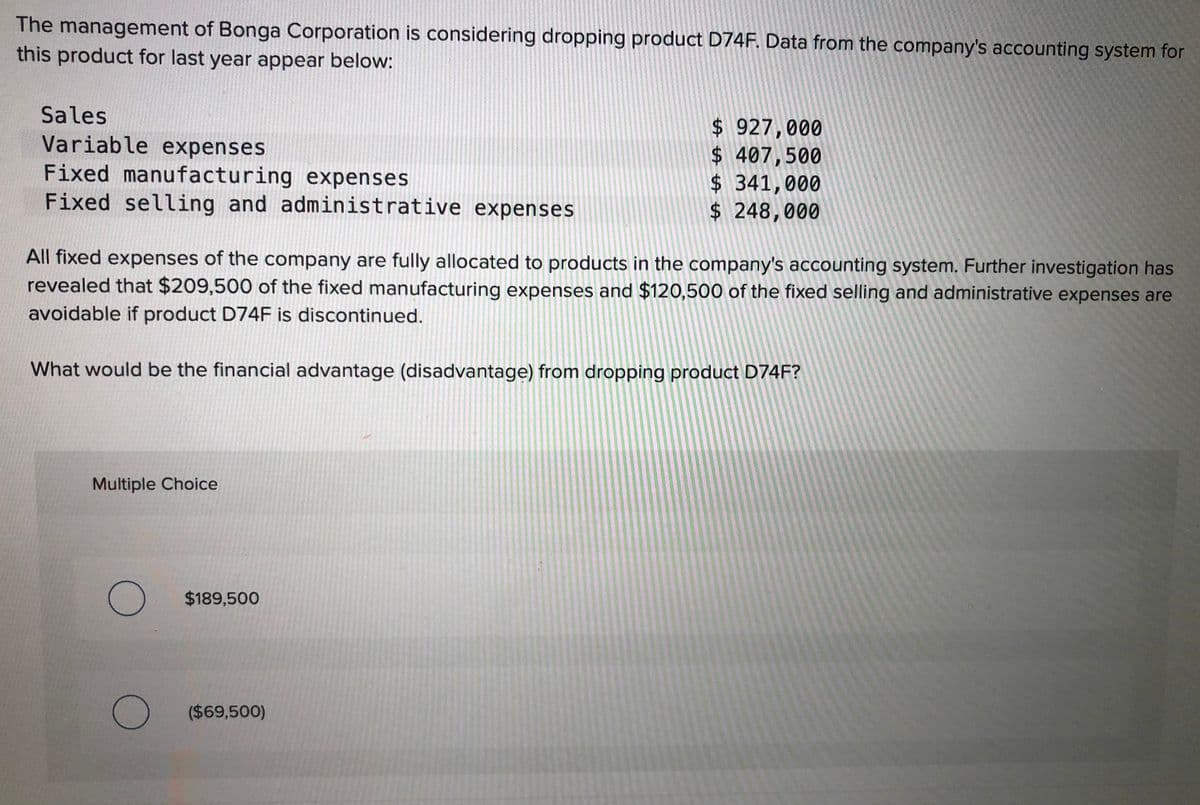 The management of Bonga Corporation is considering dropping product D74F. Data from the company's accounting system for
this product for last year appear below:
Sales
Variable expenses
Fixed manufacturing expenses
Fixed selling and administrative expenses
$ 927,000
$ 407,500
$ 341,000
$ 248,000
All fixed expenses of the company are fully allocated to products in the company's accounting system. Further investigation has
revealed that $209,500 of the fixed manufacturing expenses and $120,500 of the fixed selling and administrative expenses are
avoidable if product D74F is discontinued.
What would be the financial advantage (disadvantage) from dropping product D74F?
Multiple Choice
$189,500
($69,500)
