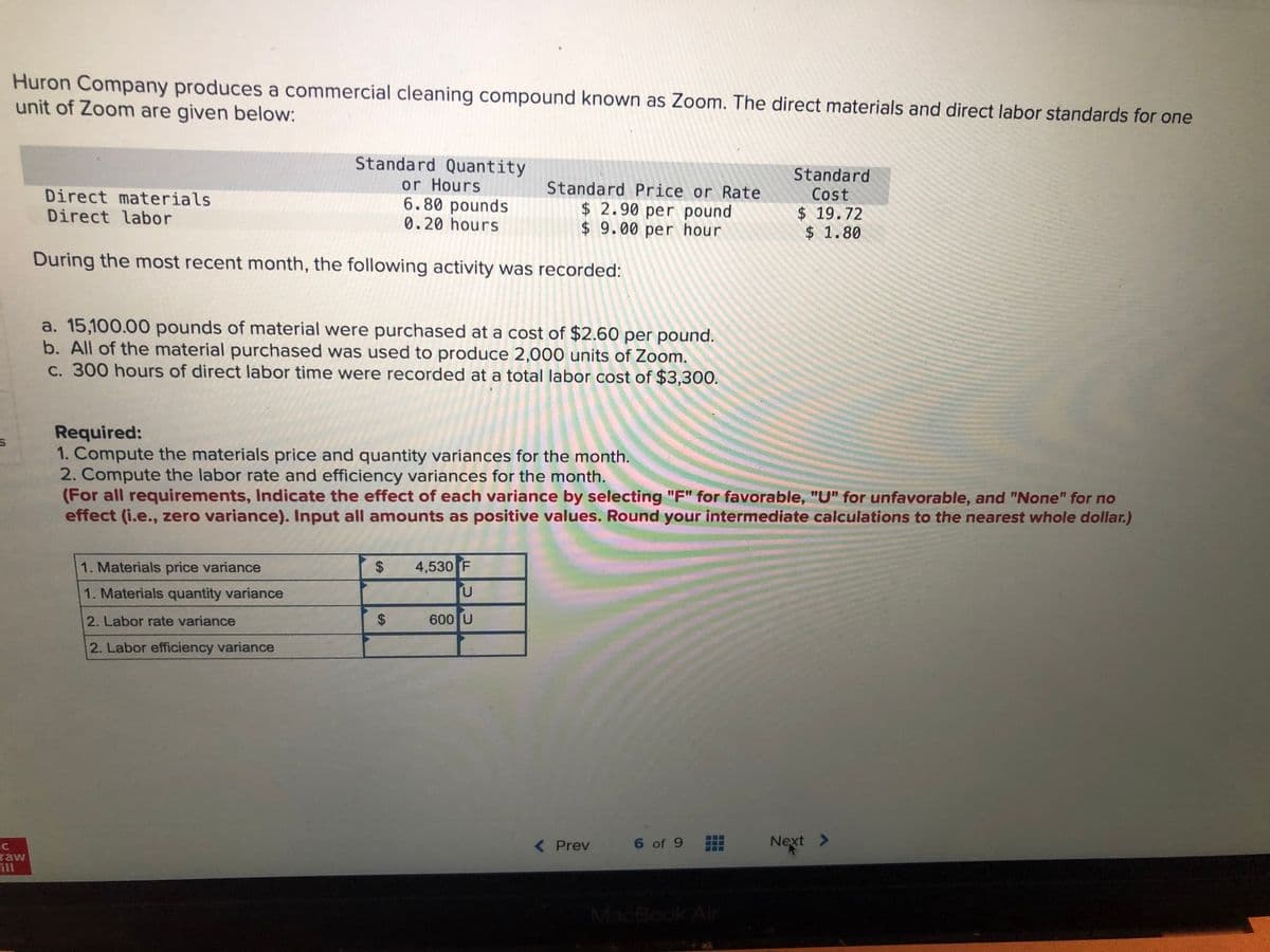 Huron Company produces a commercial cleaning compound known as Zoom. The direct materials and direct labor standards for one
unit of Zoom are given below:
Standard Quantity
or Hours
6.80 pounds
0.20 hours
Standard
Cost
$ 19.72
$ 1.80
Standard Price or Rate
Direct materials
Direct labor
$ 2.90 per pound
$ 9.00 per hour
During the most recent month, the following activity was recorded:
a. 15,100.00 pounds of material were purchased at a cost of $2.60 per pound.
b. All of the material purchased was used to produce 2,000 units of Zoom.
C. 300 hours of direct labor time were recorded at a total labor cost of $3,300.
Required:
1. Compute the materials price and quantity variances for the month.
2. Compute the labor rate and efficiency variances for the month.
(For all requirements, Indicate the effect of each variance by selecting "F" for favorable, "U" for unfavorable, and "None" for no
effect (i.e., zero variance). Input all amounts as positive values. Round your intermediate calculations to the nearest whole dollar.)
1. Materials price variance
4,530 F
1. Materials quantity variance
2. Labor rate variance
600 U
2. Labor efficiency variance
( Prev
6 of 9
Next >
raw
ill
MacBook Air
%24
%24
