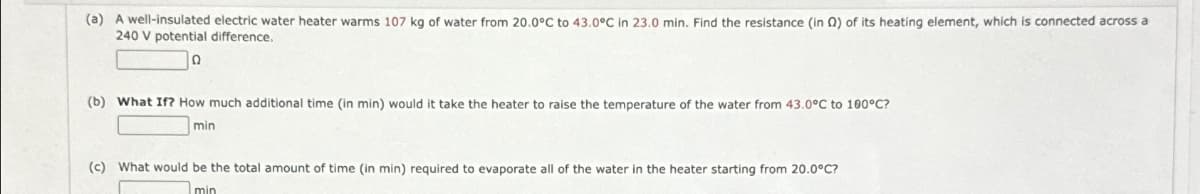 (a) A well-insulated electric water heater warms 107 kg of water from 20.0°C to 43.0°C in 23.0 min. Find the resistance (in Q2) of its heating element, which is connected across a
240 V potential difference.
(b) What If? How much additional time (in min) would it take the heater to raise the temperature of the water from 43.0°C to 100°C?
min
(c) What would be the total amount of time (in min) required to evaporate all of the water in the heater starting from 20.0°C?
min